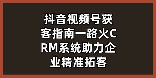 抖音视频号获客指南，一路火 CRM 系统助力企业精准拓客